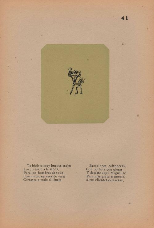 41. Calavera of the Tailor. You made fine clothes,/ You cut them stylishly/ For men of all habits and ways of life./ You made all kinds;/ Trousers and drawers,/ With buttons and with eyelets;/ And you departed this world, friend tailor,/ To the improvement of your memory/ Among your swindled clients.