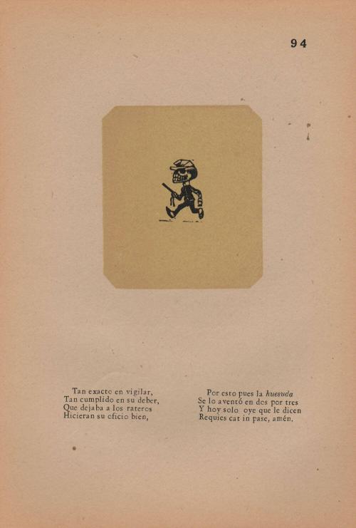 94. Calavera of the Policeman. So strict in vigilance,/ So rigorous in duty,/ That he passed scoundrels by./ They made his job a good one!/ This, then, is the bony one;/ He ran this way and that./ And today the only sound he hears is,/ “Rest in peace, amen.”