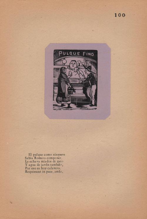 100. The Pulque Maker. Pulque like no other/ Romero knew how to make;/ He threw in rubbish/ And soapy water as well/ For this—he is now a calavera./ May he rest in peace, amen.