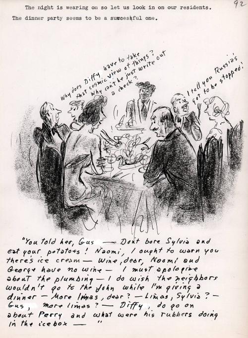 "You told her, Gus - Don't bore Sylvia and eat your potatoes! Naomi, I ought to warn you there's ice cream - wine, dear, Naomi and George have no wine - I must apologize about the plumbing - I do wish the neighbors wouldn't go to the john while I'm giving a dinner - more limas, dear? - Limas, Sylvia? - Gus, more limas? - Duffy, do go on about Perry and what were his rubbers doing in the ice box -."